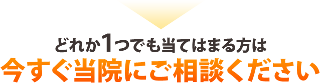 どれか1つでも当てはまる方は今すぐ当院にご相談ください