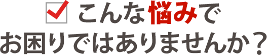 こんな悩みでお困りではありませんか？