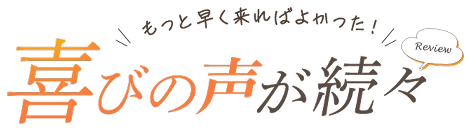 もっと早く来ればよかった！喜びの声が続々