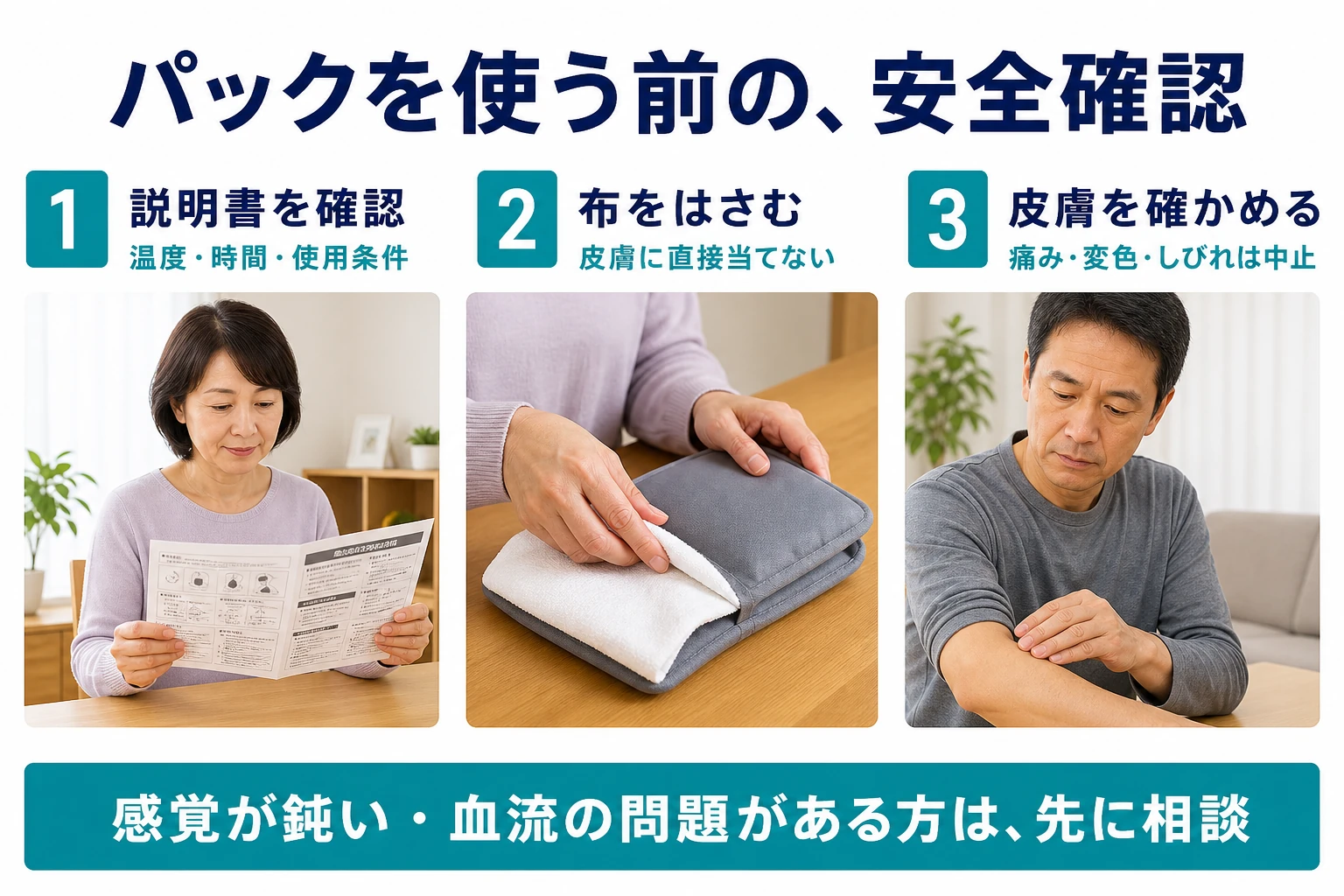 パックを使う前の安全確認。1 説明書を確認:温度・時間・使用条件。2 布をはさむ:皮膚に直接当てない。3 皮膚を確かめる:痛み・変色・しびれは中止。感覚が鈍い・血流の問題がある方は先に相談。